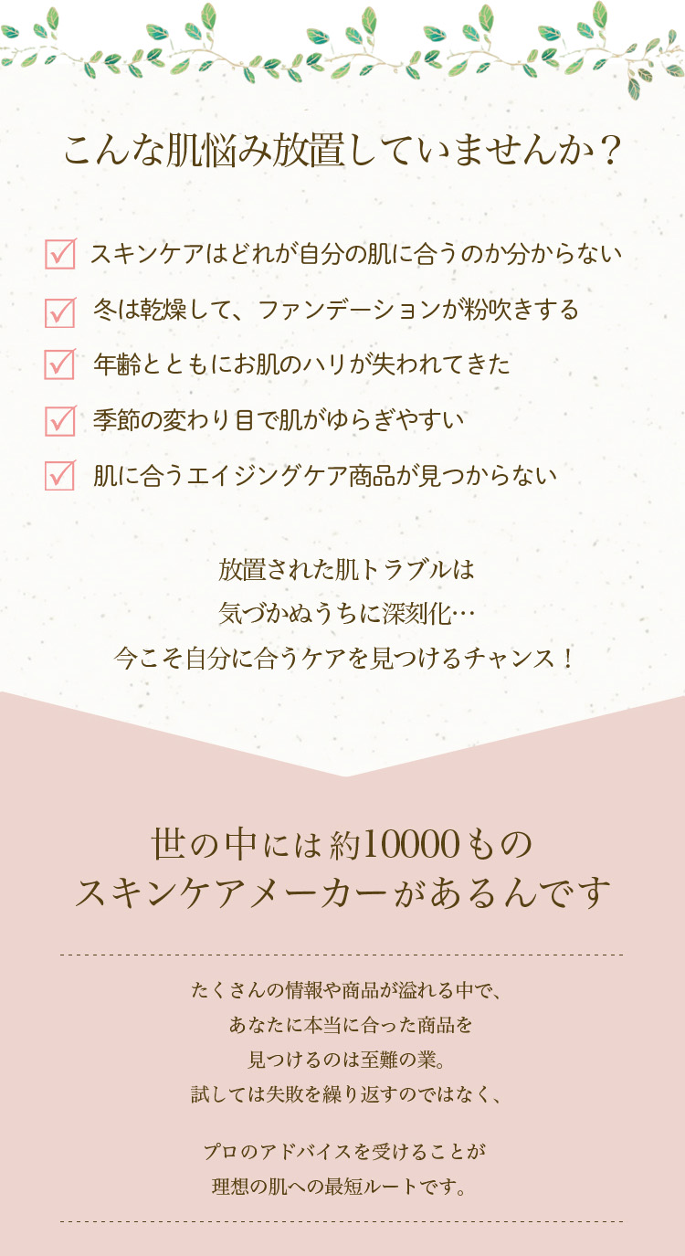 こんな肌悩み放置していませんか？
 - スキンケアはどれが自分の肌に合うのか分からない
 - 冬は乾燥して、ファンデーションが粉吹きする
 - 年齢とともにお肌のハリが失われてきた
 - 季節の変わり目で肌がゆらぎやすい
 - 肌に合うエイジングケア商品が見つからない
 放置された肌トラブルは気づかぬうちに深刻化…
 今こそ自分に合うケアを見つけるチャンス！
 世の中には約10000ものスキンケアメーカーがあるんです
 たくさんの情報や商品が溢れる中で、あなたに本当に合った商品を見つけるのは至難の業。試しては失敗を繰り返すのではなく、プロのアドバイスを受けることが理想の肌への最短ルートです。
 