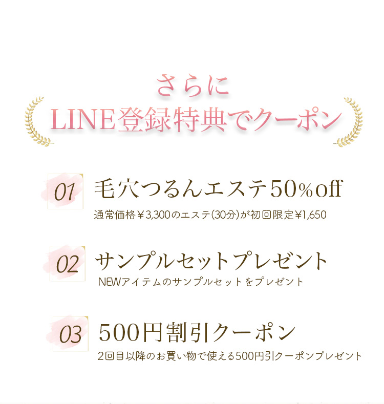 さらにLINE登録特典でクーポン
 01 毛穴つるんエステ50%off
 通常価格￥3,300のエステ(30分)が初回限定￥1,650
 02 サンプルセットプレゼント
 NEWアイテムのサンプルセットをプレゼント
 03 500円割引クーポン
 2回目以降のお買い物で使える500円引クーポンプレゼント