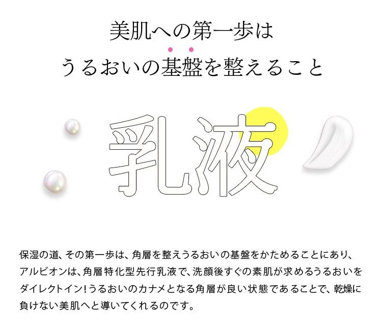 美肌への第一歩はうるおいの基盤を整えること 乳液
 保湿の道、その第一歩は、角層を整えるうるおいの基盤をかためることにあり、アルビオンは角層特化型 先行乳液で、洗顔後すぐの素肌が求めるうるおいをダイレクトイン！うるおいのカナメとなる角層が良い状態であることで、乾燥に負けない美肌へと導いてくれるのです。
 