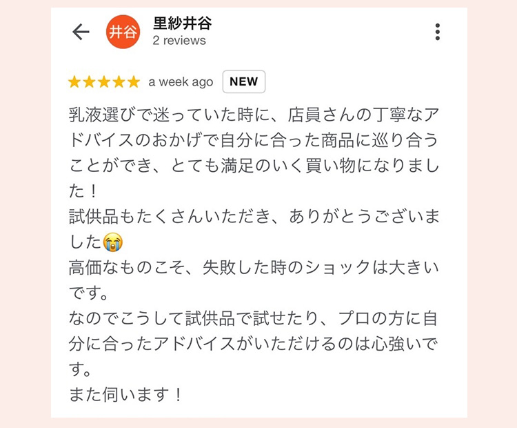 里紗井谷 2 reviews
 ★★★★★ a week ago NEW
 乳液選びで迷っていた時に、店員さんの丁寧なアドバイスのおかげで自分に合った商品に巡り合うことができ、とても満足のいく買い物になりました！
 試供品もたくさんいただき、ありがとうございました
 高価なものこそ、失敗した時のショックは大きいです。
 なのでこうして試供品で試せたり、プロの方に自分に合ったアドバイスがいただけるのは心強いです。
 また伺います！