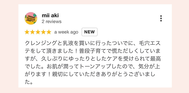 mii aki 2 reviews
 ★★★★★ a week ago NEW
 クレンジングと乳液を買いに行ったついでに、毛穴エステをして頂きました！普段子育てで慌ただしくしていますが、久しぶりにゆったりとしたケアを受けられて最高でした。お肌が潤ってトーンアップしたので、気分が上がります！親切にしていただきありがとうございました。
 