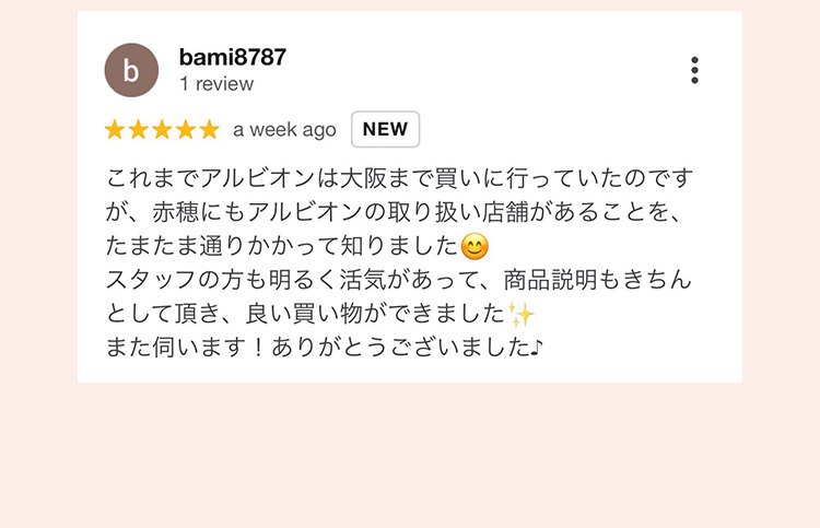 bami8787 1 review
 ★★★★★ a week ago NEW
 これまでアルビオンは大阪まで買いに行っていたのですが、赤穂にもアルビオンの取り扱い店舗があることを、たまたま通りかかって知りました
 スタッフの方も明るく活気があって、商品説明もきちんとして頂き、良い買い物ができました
 また伺います！ありがとうございました♪